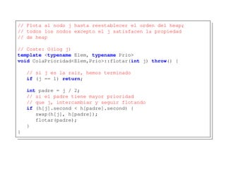 // Flota al nodo j hasta reestablecer el orden del heap;
// todos los nodos excepto el j satisfacen la propiedad
// de heap
// Coste: O(log j)
template <typename Elem, typename Prio>
void ColaPrioridad<Elem,Prio>::flotar(int j) throw() {
// si j es la raíz, hemos terminado
if (j == 1) return;
int padre = j / 2;
// si el padre tiene mayor prioridad
// que j, intercambiar y seguir flotando
if (h[j].second < h[padre].second) {
swap(h[j], h[padre]);
flotar(padre);
}
}
 
