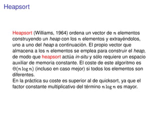 Heapsort
Heapsort (Williams, 1964) ordena un vector de n elementos
construyendo un heap con los n elementos y extrayéndolos,
uno a uno del heap a continuación. El propio vector que
almacena a los n elementos se emplea para construir el heap,
de modo que heapsort actúa in-situ y sólo requiere un espacio
auxiliar de memoria constante. El coste de este algoritmo es
¢@n lognA (incluso en caso mejor) si todos los elementos son
diferentes.
En la práctica su coste es superior al de quicksort, ya que el
factor constante multiplicativo del término n logn es mayor.
 