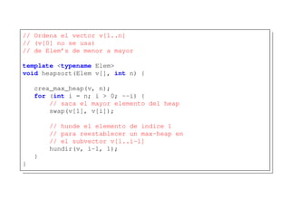 // Ordena el vector v[1..n]
// (v[0] no se usa)
// de Elem’s de menor a mayor
template <typename Elem>
void heapsort(Elem v[], int n) {
crea_max_heap(v, n);
for (int i = n; i > 0; --i) {
// saca el mayor elemento del heap
swap(v[1], v[i]);
// hunde el elemento de indice 1
// para reestablecer un max-heap en
// el subvector v[1..i-1]
hundir(v, i-1, 1);
}
}
 