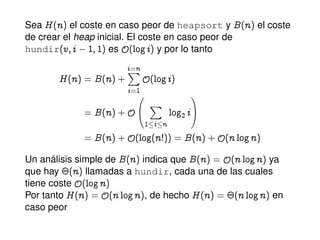 Sea H@nA el coste en caso peor de heapsort y B@nA el coste
de crear el heap inicial. El coste en caso peor de
hundir@v; i  I; IA es y@logiA y por lo tanto
H@nA a B@nAC
i=nX
i=1
y@logiA
a B@nACy
0
@
X
1 i n
log2 i
1
A
a B@nACy@log@n3AA a B@nACy@n lognA
Un análisis simple de B@nA indica que B@nA a y@n lognA ya
que hay ¢@nA llamadas a hundir, cada una de las cuales
tiene coste y@lognA
Por tanto H@nA a y@n lognA, de hecho H@nA a ¢@n lognA en
caso peor
 