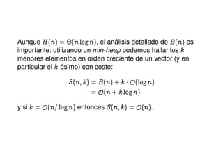 Aunque H@nA a ¢@n lognA, el análisis detallado de B@nA es
importante: utilizando un min-heap podemos hallar los k
menores elementos en orden creciente de un vector (y en
particular el k-ésimo) con coste:
S@n; kA a B@nACk ¡y@lognA
a y@n Ck lognA:
y si k a y@n= lognA entonces S@n; kA a y@nA.
 