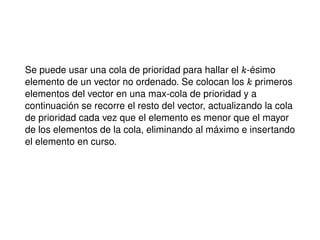 Se puede usar una cola de prioridad para hallar el k-ésimo
elemento de un vector no ordenado. Se colocan los k primeros
elementos del vector en una max-cola de prioridad y a
continuación se recorre el resto del vector, actualizando la cola
de prioridad cada vez que el elemento es menor que el mayor
de los elementos de la cola, eliminando al máximo e insertando
el elemento en curso.
 
