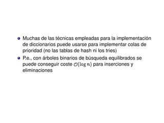 Muchas de las técnicas empleadas para la implementación
de diccionarios puede usarse para implementar colas de
prioridad (no las tablas de hash ni los tries)
P.e., con árboles binarios de búsqueda equilibrados se
puede conseguir coste y@lognA para inserciones y
eliminaciones
 