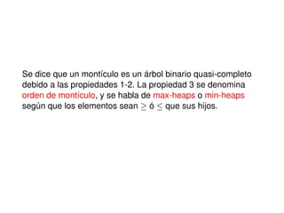 Se dice que un montículo es un árbol binario quasi-completo
debido a las propiedades 1-2. La propiedad 3 se denomina
orden de montículo, y se habla de max-heaps o min-heaps
según que los elementos sean ! ó que sus hijos.
 
