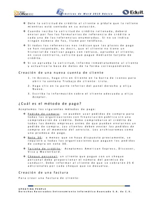 P r á c t i c a s d e W o r d 2 0 1 0 B á s i c o
U P D A T I N G P E O P L E
D e r e c h o s R e s e r v a d o s E n t r e n a m i e n t o I n f o r m á t i c o A v a n z a d o S . A . d e C . V .
 D e l e l a s o l i c i t u d d e c r é d i t o a l c l i e n t e o p í d a l e q u e l a r e l l e n e
m i e n t r a s e s t á s e n t a d o e n s u e s t a c i ó n .
 C u a n d o r e c i b a l a s o l i c i t u d d e c r é d i t o r e l l e n a d a , d e b e r á
e n v i a r p o r f a x l o s f o r m u l a r i o s d e r e f e r e n c i a d e c r é d i t o a
c a d a u n a d e l a s r e f e r e n c i a s e n u m e r a d a s . S i n o s e i n d i c a
n i n g ú n n ú m e r o d e f a x , l l a m e p o r t e l é f o n o .
 S i t o d a s l a s r e f e r e n c i a s n o s i n d i c a n q u e l o s p l a z o s d e p a g o
s e h a n r e s p e t a d o , e s d e c i r , q u e e l c l i e n t e n o t i e n e u n
h i s t o r i a l d e r e a l i z a r p a g o s c o n r e t r a s o , a p r u e b e a l c l i e n t e ;
e n c a s o c o n t r a r i o , s o l i c i t e q u e p a g u e m e d i a n t e t a r j e t a d e
c r é d i t o .
 S i s e a p r u e b a l a s o l i c i t u d , i n f o r m e i n m e d i a t a m e n t e a l c l i e n t e
y a c t u a l i c e l a b a s e d e d a t o s d e l a f o r m a c o r r e s p o n d i e n t e .
C r e a c i ó n d e u n a n u e v a c u e n t a d e c l i e n t e
1 . I n A c c e s s , h a g a c l i c e n C l i e n t e e n l a b a r r a d e i c o n o s p a r a
a b r i r l a v e n t a n a T r a b a j o d e c l i e n t e : L i s t a .
2 . H a g a c l i c e n l a p a r t e i n f e r i o r d e l p a n e l d e r e c h o y e l i j a
N u e v o .
3 . E s c r i b a l a i n f o r m a c i ó n s o b r e e l c l i e n t e a d e c u a d a y e l i j a
A c e p t a r .
¿ C u á l e s e l m é t o d o d e p a g o ?
A c e p t a m o s l o s s i g u i e n t e s m é t o d o s d e p a g o :
 P e d i d o d e c o m p r a : s e p u e d e n u s a r p e d i d o s d e c o m p r a p a r a
t o d a s l a s o r g a n i z a c i o n e s c o n f i n a n c i a c i ó n p ú b l i c a s i n u n a
c o m p r o b a c i ó n d e c r é d i t o . D e b e c o m p r o b a r s e e l c r é d i t o d e
t o d a s l a s d e m á s e m p r e s a s a n t e s d e q u e p u e d a n e n v i a r n o s u n
p e d i d o d e c o m p r a . L o s c l i e n t e s d e b e n e n v i a r l o s p e d i d o s d e
c o m p r a e n e l m o m e n t o d e l s e r v i c i o . L o s a r c h i v a r e m o s c o m o
u n a p r o m e s a d e p a g o .
 N e t o 3 0 : a m e n o s q u e s e h a y a d i s p u e s t o p r e v i a m e n t e , s e
r e q u i e r e a t o d a s l a s o r g a n i z a c i o n e s q u e p a g u e n l o s p e d i d o s
d e c o m p r a e n n e t o 3 0 .
 T a r j e t a d e c r é d i t o : A c e p t a m o s A m e r i c a n E x p r e s s , D i s c o v e r ,
V i s a y M a s t e r C a r d .
 C h e q u e p e r s o n a l : u n c l i e n t e q u e p a g u e c o n u n c h e q u e
p e r s o n a l d e b e p r o p o r c i o n a r e l n ú m e r o d e l p e r m i s o d e
c o n d u c i r . D e b e i n f o r m a r a l c l i e n t e d e q u e s e c o b r a r á n 2 5 €
a d i c i o n a l e s p o r c a d a c h e q u e q u e s e d e v u e l v a .
C r e a c i ó n d e u n a f a c t u r a
P a r a c r e a r u n a f a c t u r a d e c l i e n t e :
 