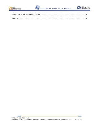 P r á c t i c a s d e W o r d 2 0 1 0 B á s i c o
U P D A T I N G P E O P L E
D e r e c h o s R e s e r v a d o s E n t r e n a m i e n t o I n f o r m á t i c o A v a n z a d o S . A . d e C . V .
P r o g r a m a d e c o n t a b i l i d a d . . . . . . . . . . . . . . . . . . . . . . . . . . . . . . . . . . . . . . . . . . . . . . . . . . . 1 2
B a n c o . . . . . . . . . . . . . . . . . . . . . . . . . . . . . . . . . . . . . . . . . . . . . . . . . . . . . . . . . . . . . . . . . . . . . . . . . . . . . 1 2
 