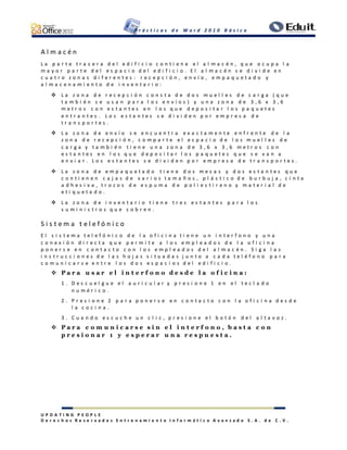 P r á c t i c a s d e W o r d 2 0 1 0 B á s i c o
U P D A T I N G P E O P L E
D e r e c h o s R e s e r v a d o s E n t r e n a m i e n t o I n f o r m á t i c o A v a n z a d o S . A . d e C . V .
A l m a c é n
L a p a r t e t r a s e r a d e l e d i f i c i o c o n t i e n e e l a l m a c é n , q u e o c u p a l a
m a y o r p a r t e d e l e s p a c i o d e l e d i f i c i o . E l a l m a c é n s e d i v i d e e n
c u a t r o z o n a s d i f e r e n t e s : r e c e p c i ó n , e n v í o , e m p a q u e t a d o y
a l m a c e n a m i e n t o d e i n v e n t a r i o :
 L a z o n a d e r e c e p c i ó n c o n s t a d e d o s m u e l l e s d e c a r g a ( q u e
t a m b i é n s e u s a n p a r a l o s e n v í o s ) y u n a z o n a d e 3 , 6 x 3 , 6
m e t r o s c o n e s t a n t e s e n l o s q u e d e p o s i t a r l o s p a q u e t e s
e n t r a n t e s . L o s e s t a n t e s s e d i v i d e n p o r e m p r e s a d e
t r a n s p o r t e s .
 L a z o n a d e e n v í o s e e n c u e n t r a e x a c t a m e n t e e n f r e n t e d e l a
z o n a d e r e c e p c i ó n , c o m p a r t e e l e s p a c i o d e l o s m u e l l e s d e
c a r g a y t a m b i é n t i e n e u n a z o n a d e 3 , 6 x 3 , 6 m e t r o s c o n
e s t a n t e s e n l o s q u e d e p o s i t a r l o s p a q u e t e s q u e s e v a n a
e n v i a r . L o s e s t a n t e s s e d i v i d e n p o r e m p r e s a d e t r a n s p o r t e s .
 L a z o n a d e e m p a q u e t a d o t i e n e d o s m e s a s y d o s e s t a n t e s q u e
c o n t i e n e n c a j a s d e v a r i o s t a m a ñ o s , p l á s t i c o d e b u r b u j a , c i n t a
a d h e s i v a , t r o z o s d e e s p u m a d e p o l i e s t i r e n o y m a t e r i a l d e
e t i q u e t a d o .
 L a z o n a d e i n v e n t a r i o t i e n e t r e s e s t a n t e s p a r a l o s
s u m i n i s t r o s q u e s o b r e n .
S i s t e m a t e l e f ó n i c o
E l s i s t e m a t e l e f ó n i c o d e l a o f i c i n a t i e n e u n i n t e r f o n o y u n a
c o n e x i ó n d i r e c t a q u e p e r m i t e a l o s e m p l e a d o s d e l a o f i c i n a
p o n e r s e e n c o n t a c t o c o n l o s e m p l e a d o s d e l a l m a c é n . S i g a l a s
i n s t r u c c i o n e s d e l a s h o j a s s i t u a d a s j u n t o a c a d a t e l é f o n o p a r a
c o m u n i c a r s e e n t r e l o s d o s e s p a c i o s d e l e d i f i c i o .
 P a r a u s a r e l i n t e r f o n o d e s d e l a o f i c i n a :
1 . D e s c u e l g u e e l a u r i c u l a r y p r e s i o n e 1 e n e l t e c l a d o
n u m é r i c o .
2 . P r e s i o n e 2 p a r a p o n e r s e e n c o n t a c t o c o n l a o f i c i n a d e s d e
l a c o c i n a .
3 . C u a n d o e s c u c h e u n c l i c , p r e s i o n e e l b o t ó n d e l a l t a v o z .
 P a r a c o m u n i c a r s e s i n e l i n t e r f o n o , b a s t a c o n
p r e s i o n a r 1 y e s p e r a r u n a r e s p u e s t a .
 
