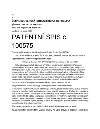 10
20
ČESKOSLOVENSKÁ SOCIALISTICKÁ REPUBLIKA
gŘAD PRO PAT ENTY A VYNÁLEZY
Třída 24 l, 8 Vydáno 15. srpna 1961
Vyloženo 15. února 1961
PATENTNÍ SPIS č.
100575
Právo k využití vynálezu přísluší státu podle 3 odst. 6 zák. . 34/1957 Sb.
Inž. JAN CIGÁNEK, FRANTIŠEK MÁCHAL a MILOŠ POVOLNÝ, všichni BRNO
Uspořádání dna trubkového průtlačného kotle
Přihlášeno 22. února 1960 (PV 1191-60) Platnost patentu od 22. února 1960
Výtok strusky uprostřed výtavného ohniště se provádí dvojím způsobem. Při jednom
způsobu výtéká struska neorganizovaně , po celém obvodu výtokového otvoru. Nevýhodou
tohoto provedení je, že široký proud strusky může rychle ochladnout, zejména při sníženém
výkonu kotle se tvoří tuhnoucí níky, které musí být ručně odstraňovány, což značně ztěžuje
obsluhu kotle. Druhý způsob této závadě předchází tím, že se výtok strusky koncentruje na
jednom nebo více úzkých proudech na určitá místa výtokového otvoru, takže nedochází k
předčasnému ochlazení a zachová se kontinuální výtok i při sníženém výkonu kotle.
Tohoto soustředěného výtoku strusky se dosud dosáhlo například tím, že
se vytvořila hráz z trubek, které byly chlazeny cizí vodou. Nevýhodou tohoto .
uspořádání s vlastním cirkulačním oběhem je, že teplo, přijaté chladicí vodou, je buď ztraceno,
nebo že je zapotřebí dalších zařízení mimo kotel k využití tohoto tepla. Podle jiného způsobu je
sice trubkový systém, tvořící hráz pro soustředěný výtok připojen na vodní oběh kotle, takže
teplo, přijaté chladicí vodou se připojuje bezprostředně k výrobnímu teplu kotle bez vedlejších
opatření, avšak dosavadní provedení používá trubek uložených v okolí výtokového otvoru
souběžně se směrem výtoku strusky, a nelze ho tedy použít pro horizontálně vinuté trubky
trychtýřovitého dna výtavných ohnišť.
Předmětem vynálezu je uspořádání hráze, kolem výtokového otvoru, které
má za následek soustředění výtoku strusky na úzké proudy a zapojení chladicího
 