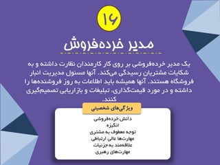 دا ؾ٘ خشدٜ فشٚؿی 
ا یٍ٘ضٜ 
تٛجٝ عٔغٛف ثٝ ـٔتشی 
ٟٔبست ٞب عب یِ استجبعی 
علالٝ ٙٔذ ثٝ جضئیبت 
ٟٔبست ٞبی سٞجشی 
مذیز خزده فزوش 
یه ذٔیش خشدٜ فشٚؿی ثش سٚی وبس وبس ٙٔذا ظ٘بست داؿتٝ ٚ ثٝ 
ؿىبیبت ـٔتشیب سػیذ یٌ یوٙذ. آ ٟ٘ب ؼٔئٛ ذٔیشیت ا ج٘بس 
فشٚؿ بٍٜ ٞؼتٙذ. آ ٟ٘ب ٞ یٕـٝ ثبیذ اعلاعبت ثٝ سٚص فشٚؿٙذ ٜٞب سا 
داؿتٝ ٚ دس ٛٔسد لی تٕ زٌاسی، تج یّغبت ٚ ثبصاسیبثی تص یٕ یٌشی 
وٙٙذ. 
ویژگ یهای شخصیتی 
16  