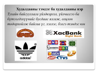 Худалдааны тэмдэг ба худалдааны нэр
Тухайн байгууллага үйлдвэрлэл, үйлчилгээ ба
бүтээгдэхүүнийг бусдаас ялгаж, олцлон
тодорхойлж байгаа үг, хэллэг, бэлгэ тэмдэг юм
 