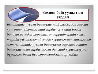 Компанийг үүсгэн байгуулахтай холбогдон гарсан
хуульчийн үйлчилгээний зардал, хувьцаа болон
бондын асуудал хариуцах андеррайтерийн хөлс,
төрийн үйлчилгээний элдэв хураамжийн зарлага гэх
мэт компанийг үүсгэн байгууллах зардлыг зохион
байгуулалтын зардал гэсэн дансанд хуримтлуулан
бүртгэж биет бус хөрөнгөнд хамааруулдаг.
Зохион байгуулалтын
зардал
 