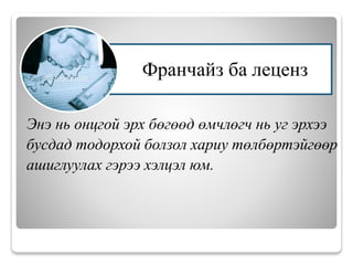Энэ нь онцгой эрх бөгөөд өмчлөгч нь уг эрхээ
бусдад тодорхой болзол хариу төлбөртэйгөөр
ашиглуулах гэрээ хэлцэл юм.
Франчайз ба леценз
 