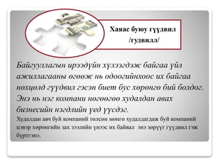 Байгууллагын ирээдүйн хүлээгдэж байгаа үйл
ажиллагааны өгөөж нь одоогийнхоос их байгаа
нөхцөлд гүүдвил гэсэн биет бус хөрөнгө бий болдог.
Энэ нь нэг компани нөгөөгөө худалдан авах
бизнесийн нэгдлийн үед үүсдэг.
Худалдан авч буй компаний төлсөн мөнгө худалдагдаж буй компаний
цэвэр хөрөнгийн зах зээлийн үнээс их байвал энэ зөрүүг гүүдвил гэж
бүртгэнэ.
Хаяас буюу гүүдвил
/гудвилл/
 
