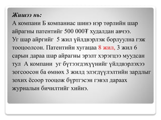 Жишээ нь:
А компани Б компаниас шинэ нэр төрлийн шар
айрагны патентийг 500 000₮ худалдан авчээ.
Уг шар айргийг 5 жил үйлдвэрлэж борлуулна гэж
тооцоолсон. Патентийн хугацаа 8 жил, 3 жил 6
сарын дараа шар айрагны эрэлт хэрэгцээ муудсан
тул А компани уг бүтээгдэхүүнийг үйлдвэрлэхээ
зогсоосон ба өмнөх 3 жилд элэгдүүлэлтийн зардлыг
зохих ёсоор тооцож бүртгэсэн гэвэл дараах
журналын бичилтийг хийнэ.
 