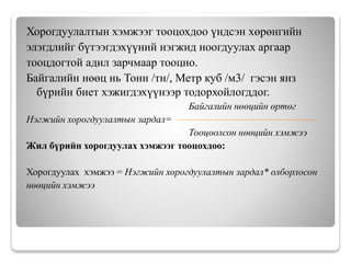 Хорогдуулалтын хэмжээг тооцохдоо үндсэн хөрөнгийн
элэгдлийг бүтээгдэхүүний нэгжид ноогдуулах аргаар
тооцдогтой адил зарчмаар тооцно.
Байгалийн нөөц нь Тонн /тн/, Метр куб /м3/ гэсэн янз
бүрийн биет хэжигдэхүүнээр тодорхойлогддог.
Байгалийн нөөцийн өртөг
Нэгжийн хорогдуулалтын зардал=
Тооцоолсон нөөцийн хэмжээ
Жил бүрийн хорогдуулах хэмжээг тооцохдоо:
Хорогдуулах хэмжээ = Нэгжийн хорогдуулалтын зардал* олборлосон
нөөцийн хэмжээ
 
