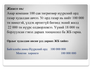 Жишээ нь:
Анар компани 100 сая төгрөгөөр нүүрсний орд
газар худалдан авчээ. Уг орд газар нь нийт 100 000
тн нөөцтэй, үлдэх өртөггүй бөгөөд эхний жилд
22 000 тн нүүрс олдворложээ. Үүний 18 000 тн
борлуулсан гэвэл дараах тооцоолол ба ЖБ гарна.
Ордыг худалдан авсан үед дараах ЖБ хийнэ
Байгалийн нөөц-Нүүрсний орд 100 000 000
Мөнгөн хөрөнгө 100 000 000
 