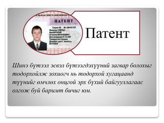 Шинэ бүтээл эсвэл бүтээгдэхүүний загвар болохыг
тодорхойлж зохиогч нь тодорхой хугацаанд
түүнийг өмчлөх онцгой эрх бүхий байгууллагаас
олгож буй баримт бичиг юм.
Патент
 