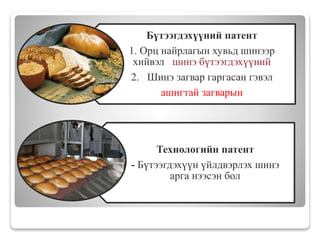 Бүтээгдэхүүний патент
1. Орц найрлагын хувьд шинээр
хийвэл шинэ бүтээгдэхүүний
2. Шинэ загвар гаргасан гэвэл
ашигтай загварын
Технологийн патент
- Бүтээгдэхүүн үйлдвэрлэх шинэ
арга нээсэн бол
 