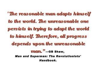 &quot; The reasonable man adapts himself to the world. The unreasonable one persists in trying to adapt the world to himself. Therefore, all progress depends upon the unreasonable man.”   —GB Shaw,  Man and Superman: The Revolutionists' Handbook. 