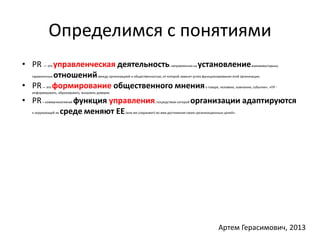 Определимся с понятиями 
• PR — это управленческая деятельность, направленная на установлениевзаимовыгодных, 
гармоничных отношениймежду организацией и общественностью, от которой зависит успех функционирования этой организации. 
• PR— это формирование общественного мнения о товаре, человеке, компании, событии», «ПР - 
информировать, образовывать, вызывать доверие. 
• PR– коммуникативная функция управления, посредством которой организации адаптируются 
к окружающей их среде, меняют ЕЕ (или же сохраняют) во имя достижения своих организационных целей». 
Артем Герасимович, 2013 
 