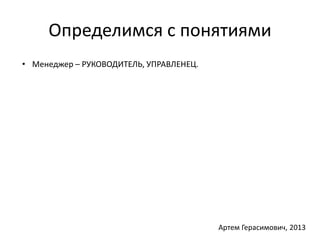 Определимся с понятиями 
• Менеджер – РУКОВОДИТЕЛЬ, УПРАВЛЕНЕЦ. 
Артем Герасимович, 2013 
 