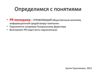 Определимся с понятиями 
• PR-менеджер – УПРАВЛЯЮЩИЙ общественным мнением, 
информационной средой вокруг компании. 
• Подчиняется напрямую Генеральному Директору 
• Возглавляет PR-отдел (есть подчиненные) 
Артем Герасимович, 2013 
 