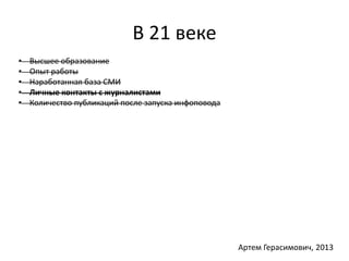 В 21 веке 
• Высшее образование 
• Опыт работы 
• Наработанная база СМИ 
• Личные контакты с журналистами 
• Количество публикаций после запуска инфоповода 
Артем Герасимович, 2013 
 