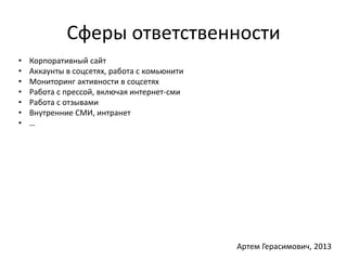 Сферы ответственности 
• Корпоративный сайт 
• Аккаунты в соцсетях, работа с комьюнити 
• Мониторинг активности в соцсетях 
• Работа с прессой, включая интернет-сми 
• Работа с отзывами 
• Внутренние СМИ, интранет 
• … 
Артем Герасимович, 2013 
 