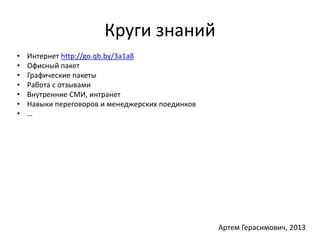Круги знаний 
• Интернет http://go.qb.by/3a1a8 
• Офисный пакет 
• Графические пакеты 
• Работа с отзывами 
• Внутренние СМИ, интранет 
• Навыки переговоров и менеджерских поединков 
• … 
Артем Герасимович, 2013 
 