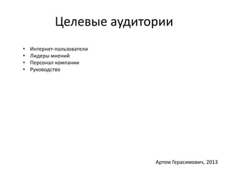Целевые аудитории 
• Интернет-пользователи 
• Лидеры мнений 
• Персонал компании 
• Руководство 
Артем Герасимович, 2013 
 