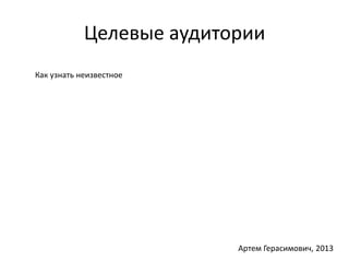 Целевые аудитории 
Как узнать неизвестное 
Артем Герасимович, 2013 
 