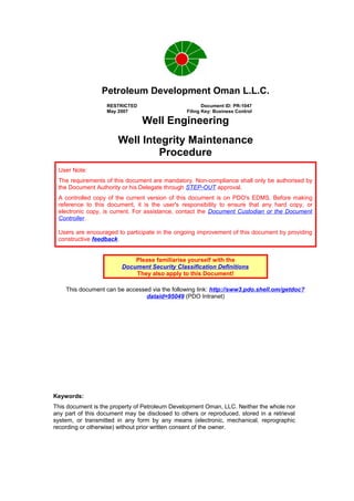 Petroleum Development Oman L.L.C.
Well Engineering
Well Integrity Maintenance
Procedure
User Note:
The requirements of this document are mandatory. Non-compliance shall only be authorised by
the Document Authority or his Delegate through STEP-OUT approval.
A controlled copy of the current version of this document is on PDO's EDMS. Before making
reference to this document, it is the user's responsibility to ensure that any hard copy, or
electronic copy, is current. For assistance, contact the Document Custodian or the Document
Controller.
Users are encouraged to participate in the ongoing improvement of this document by providing
constructive feedback.
Please familiarise yourself with the
Document Security Classification Definitions
They also apply to this Document!
This document can be accessed via the following link: http://sww3.pdo.shell.om/getdoc?
dataid=95049 (PDO Intranet)
RESTRICTED Document ID: PR-1047
May 2007 Filing Key: Business Control
Keywords:
This document is the property of Petroleum Development Oman, LLC. Neither the whole nor
any part of this document may be disclosed to others or reproduced, stored in a retrieval
system, or transmitted in any form by any means (electronic, mechanical, reprographic
recording or otherwise) without prior written consent of the owner.
 