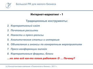 Большой PR для малого бизнеса



                           Интернет-маркетинг - 1

                      Традиционные инструменты:
 2. Корпоративный сайт
 3. Почтовые рассылки
 4. Новости и пресс-релизы
 5. Аналитические статьи и интервью
 6. Объявления и анонсы по конкретным мероприятиям
 7. Пресс-конференции онлайн
 8. Корпоративные форумы, блоги
 …но это всё как-то плохо работает  … Почему?


(с) Консалтинговая компания «Психология и бизнес», 2011 г.
 