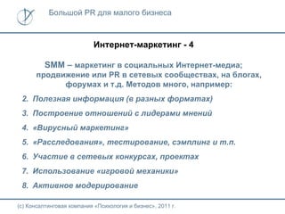 Большой PR для малого бизнеса



                           Интернет-маркетинг - 4

         SMМ – маркетинг в социальных Интернет-медиа;
      продвижение или PR в сетевых сообществах, на блогах,
            форумах и т.д. Методов много, например:
 2. Полезная информация (в разных форматах)
 3. Построение отношений с лидерами мнений
 4. «Вирусный маркетинг»
 5. «Расследования», тестирование, сэмплинг и т.п.
 6. Участие в сетевых конкурсах, проектах
 7. Использование «игровой механики»
 8. Активное модерирование

(с) Консалтинговая компания «Психология и бизнес», 2011 г.
 
