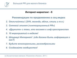Большой PR для малого бизнеса



                           Интернет-маркетинг - 6

          Рекомендации по продвижению в соц.медиа:
 2. Отличайтесь! (ЗУН, легенда, облик, стиль и т.п.)
 3. Сетевой этикет («интеграционный PR»)
 4. «Дружите» с теми, кто весомее в инф.пространстве
 5. 10 мероприятий в неделю!
 6. Штурмуй Интернет! (где должна быть информация о
    вас?)
 7. Будьте многогранными, разнообразными
 8. Создавайте сообщество!


(с) Консалтинговая компания «Психология и бизнес», 2011 г.
 