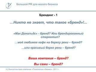 Большой PR для малого бизнеса



                                    Брендинг - 1

    …Никто не знает, что такое «бренд»!...

        «Мак Дональдс» - бренд? Или брендированный
                         стереотип?
         …моё любимое кафе на берегу реки – бренд?
                …или красивый берег реки – бренд?


                        Ваша компания – бренд?
                              Вы сами – бренд?
(с) Консалтинговая компания «Психология и бизнес», 2011 г.
 