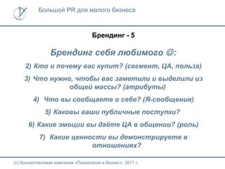 Большой PR для малого бизнеса



                                    Брендинг - 5

                Брендинг себя любимого  :
     2) Кто и почему вас купит? (сегмент, ЦА, польза)
    3) Что нужно, чтобы вас заметили и выделили из
                общей массы? (атрибуты)
        4) Что вы сообщаете о себе? (Я-сообщения)
              5) Каковы ваши публичные поступки?
      6) Какие эмоции вы даёте ЦА в общении? (роль)
           7) Какие ценности вы демонстрируете в
                         отношениях?

(с) Консалтинговая компания «Психология и бизнес», 2011 г.
 