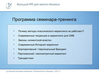 Большой PR для малого бизнеса




      Программа семинара-тренинга

           Почему методы классического маркетинга не работают?
           Современные тенденции в маркетинге для СМБ
           Законы «клиентской власти»
           Современный Интернет-маркетинг
           Корпоративный / персональный брендинг
           Партизанский / малозатратный маркетинг
           Трендвотчинг




(с) Консалтинговая компания «Психология и бизнес», 2011 г.
 
