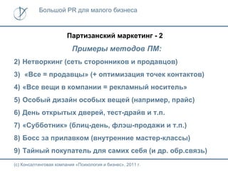 Большой PR для малого бизнеса



                        Партизанский маркетинг - 2
                          Примеры методов ПМ:
2) Нетворкинг (сеть сторонников и продавцов)
3) «Все = продавцы» (+ оптимизация точек контактов)
4) «Все вещи в компании = рекламный носитель»
5) Особый дизайн особых вещей (например, прайс)
6) День открытых дверей, тест-драйв и т.п.
7) «Субботник» (блиц-день, флэш-продажи и т.п.)
8) Босс за прилавком (внутренние мастер-классы)
9) Тайный покупатель для самих себя (и др. обр.связь)
(с) Консалтинговая компания «Психология и бизнес», 2011 г.
 