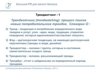 Большой PR для малого бизнеса



                                Трендвотчинг - 1
     Трендвотчинг (trendwatching): процесс поиска
     новых потребительских трендов. Словарик  :
2) Тренд - тенденция в потреблении определенного вида
   товаров и услуг; узко - идея, мода, традиция, стереотип
   поведения, которые вдохновляют/заставляют покупать
3) Фэд – краткосрочная тенденция, не имеющая долгосрочной
   перспективы (тренды в моде, дизайне)
4) Трендсеттер – человек / группа, которые в состоянии
   самостоятельно создать тренд
5) Трендхантер - человек, разыскивающий тренды
6) Трендбук - отчет с найденными за определенный период
   трендами.
(с) Консалтинговая компания «Психология и бизнес», 2011 г.
 