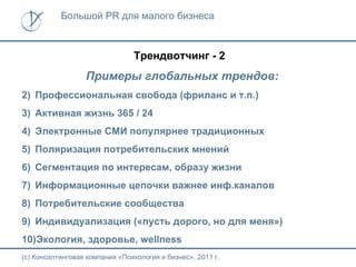 Большой PR для малого бизнеса



                                Трендвотчинг - 2
                  Примеры глобальных трендов:
2) Профессиональная свобода (фриланс и т.п.)
3) Активная жизнь 365 / 24
4) Электронные СМИ популярнее традиционных
5) Поляризация потребительских мнений
6) Сегментация по интересам, образу жизни
7) Информационные цепочки важнее инф.каналов
8) Потребительские сообщества
9) Индивидуализация («пусть дорого, но для меня»)
10)Экология, здоровье, wellness
(с) Консалтинговая компания «Психология и бизнес», 2011 г.
 