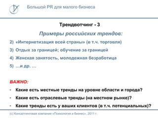 Большой PR для малого бизнеса



                                Трендвотчинг - 3
                   Примеры российских трендов:
2) «Интернетизация всей страны» (в т.ч. торговля)
3) Отдых за границей; обучение за границей
4) Женская занятость, молодежная безработица
5) …и др. …


ВАЖНО:
-   Какие есть местные тренды на уровне области и города?
-   Какие есть отраслевые тренды (на местном рынке)?
-   Какие тренды есть у ваших клиентов (в т.ч. потенциальных)?
(с) Консалтинговая компания «Психология и бизнес», 2011 г.
 