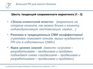 Большой PR для малого бизнеса



      Шесть тенденций современного маркетинга (1 - 3)

 • «Эпоха клиентской власти» (маркетинг на
   стороне клиента, как можно ближе к клиенту,
   индивидуализация, кастомизация, сервис…)
 • Реклама в традиционных СМИ неэффективна!
   («реклама помогает слонам, мыши нуждаются в
   PR или в собственных СМИ»)
 • Идеи ценнее знаний (вместо «изучаем –
   разрабатываем – продвигаем и продаём»
   побеждает схема «продвигаем – продвигаем и
   разрабатываем – продвигаем и продаём»)

(с) Консалтинговая компания «Психология и бизнес», 2011 г.
 