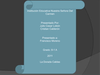 Institución Educativa Nuestra Señora Del
                 Carmen


            Presentado Por:
           Julio Cesar Lobón
           Cristian Calderón


             Presentado a:
           Francisco Moreno


             Grado: 8-1 A

                 2011

           La Dorada Caldas
 