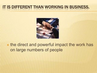 It is different than working in business.the direct and powerful impact the work has on large numbers of people
