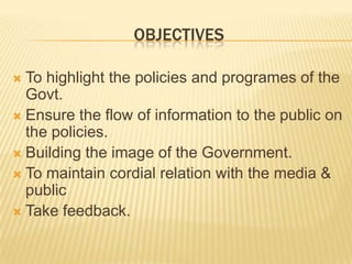 OBJECTIVESTo highlight the policies and programes of the Govt.Ensure the flow of information to the public on the policies.Building the image of the Government.  To maintain cordial relation with the media & publicTake feedback.