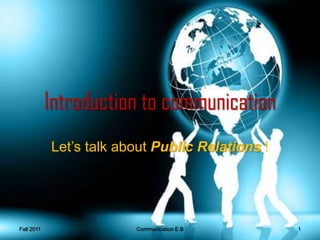 Introduction to communication Let’s talk about Public Relations !  Fall 2011 1 Communication E.B  