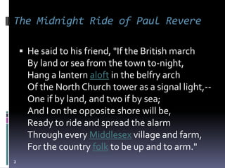 The Midnight Ride of Paul Revere

     He said to his friend, "If the British march
      By land or sea from the town to-night,
      Hang a lantern aloft in the belfry arch
      Of the North Church tower as a signal light,--
      One if by land, and two if by sea;
      And I on the opposite shore will be,
      Ready to ride and spread the alarm
      Through every Middlesex village and farm,
      For the country folk to be up and to arm."
2
 