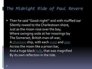 The Midnight Ride of Paul Revere

 Then he said "Good-night!" and with muffled oar
  Silently rowed to the Charlestown shore,
    Just as the moon rose over the bay,
    Where swinging wide at her moorings lay
    The Somerset, British man-of-war;
    A phantom ship, with each mast and spar
    Across the moon like a prison bar,
    And a huge black hulk, that was magnified
    By its own reflection in the tide.

3
 