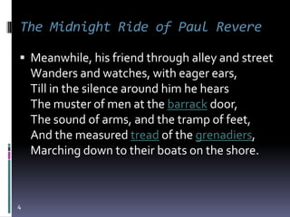 The Midnight Ride of Paul Revere

 Meanwhile, his friend through alley and street
    Wanders and watches, with eager ears,
    Till in the silence around him he hears
    The muster of men at the barrack door,
    The sound of arms, and the tramp of feet,
    And the measured tread of the grenadiers,
    Marching down to their boats on the shore.



4
 